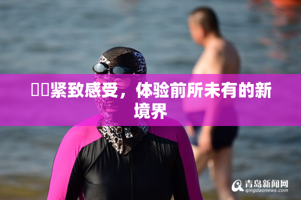 妺妺紧致感受，体验前所未有的新境界