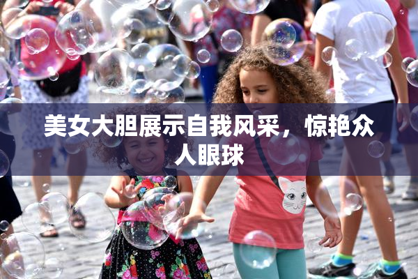 美女大胆展示自我风采，惊艳众人眼球