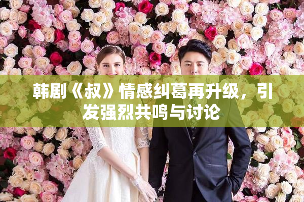 韩剧《叔》情感纠葛再升级，引发强烈共鸣与讨论