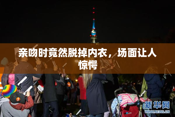 亲吻时竟然脱掉内衣，场面让人惊愕