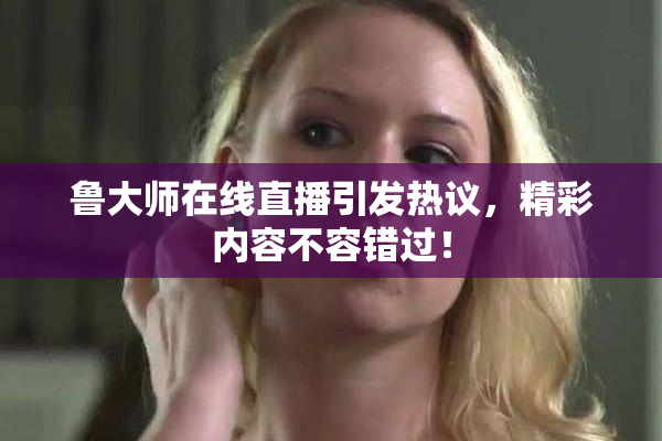 鲁大师在线直播引发热议，精彩内容不容错过！