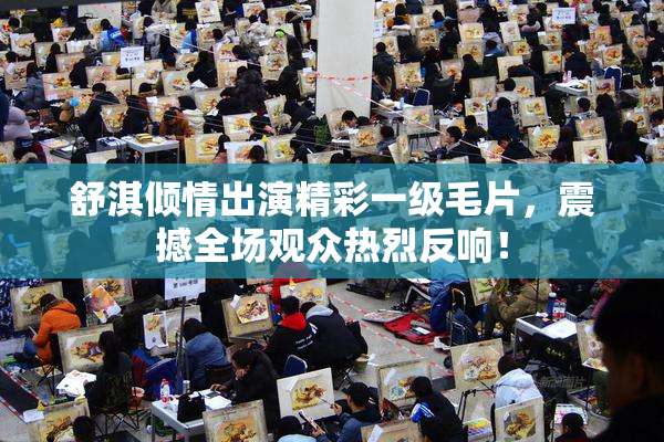 舒淇倾情出演精彩一级毛片，震撼全场观众热烈反响！
