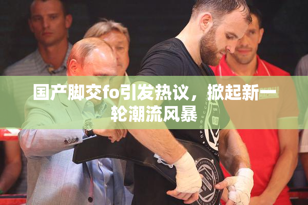 国产脚交fo引发热议，掀起新一轮潮流风暴