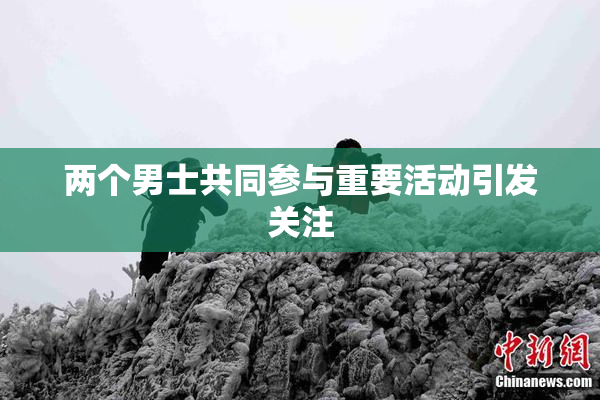 两个男士共同参与重要活动引发关注