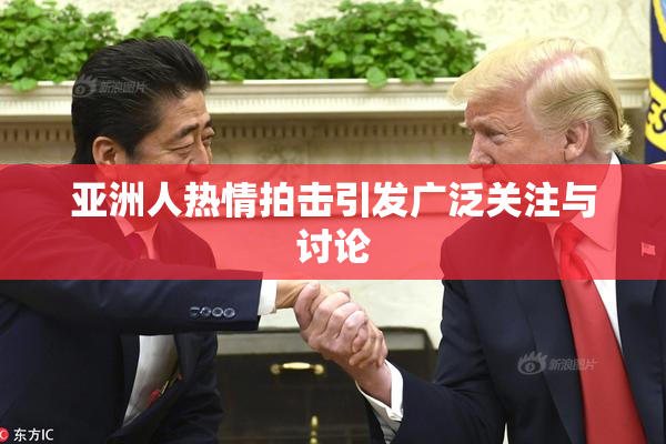 亚洲人热情拍击引发广泛关注与讨论