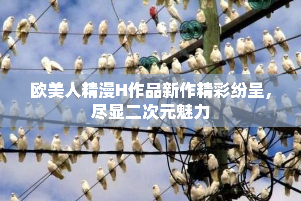 欧美人精漫H作品新作精彩纷呈，尽显二次元魅力