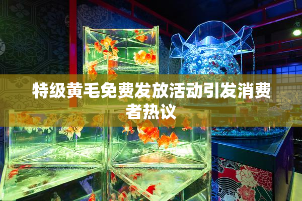 特级黄毛免费发放活动引发消费者热议