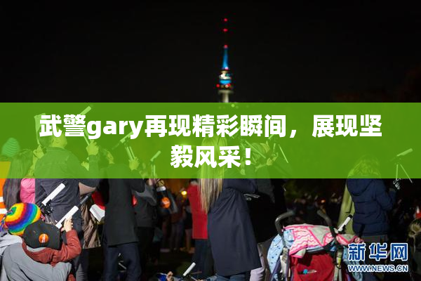 武警gary再现精彩瞬间，展现坚毅风采！