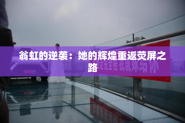 翁虹的逆袭：她的辉煌重返荧屏之路