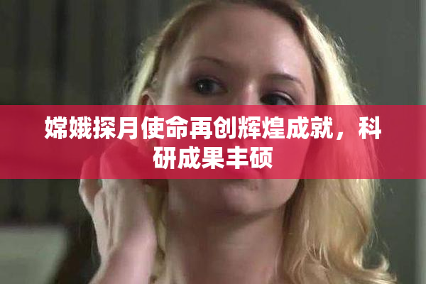 嫦娥探月使命再创辉煌成就，科研成果丰硕
