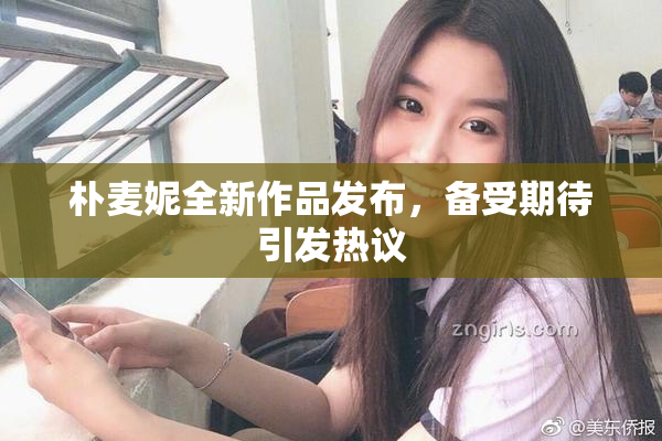 朴麦妮全新作品发布，备受期待引发热议