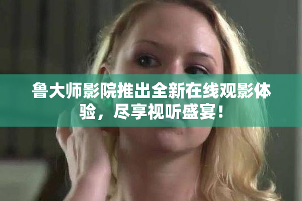 鲁大师影院推出全新在线观影体验，尽享视听盛宴！