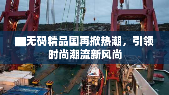 ▇无码精品国再掀热潮，引领时尚潮流新风尚