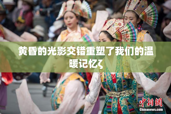 黄昏的光影交错重塑了我们的温暖记忆ζ