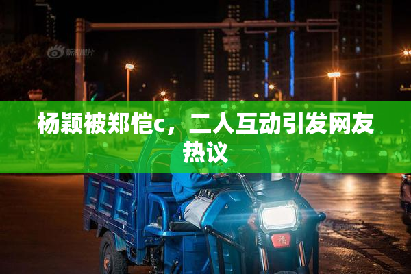 杨颖被郑恺c，二人互动引发网友热议