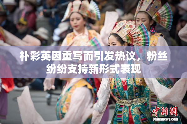 朴彩英因重写而引发热议，粉丝纷纷支持新形式表现