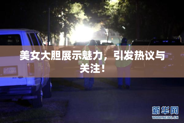 美女大胆展示魅力，引发热议与关注！