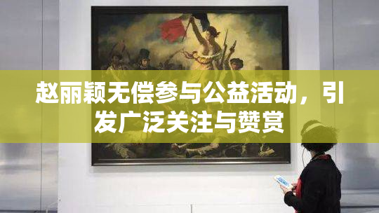 赵丽颖无偿参与公益活动，引发广泛关注与赞赏