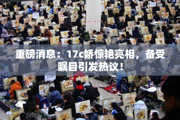重磅消息：17c娇惊艳亮相，备受瞩目引发热议！