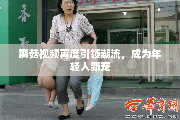 蘑菇视频再度引领潮流，成为年轻人新宠