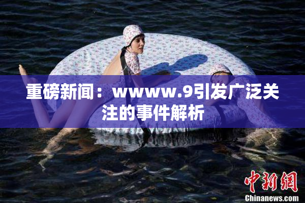 重磅新闻：wwww.9引发广泛关注的事件解析