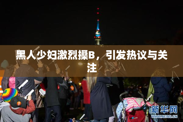 黑人少妇激烈搡B，引发热议与关注