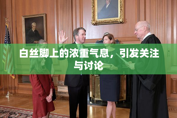 白丝脚上的浓重气息，引发关注与讨论
