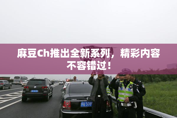 麻豆Ch推出全新系列，精彩内容不容错过！