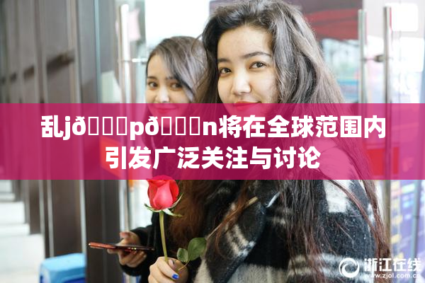 乱j🈚p🈚n将在全球范围内引发广泛关注与讨论