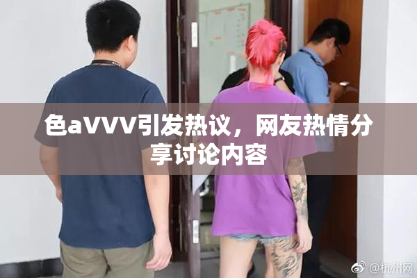 色aVVV引发热议，网友热情分享讨论内容