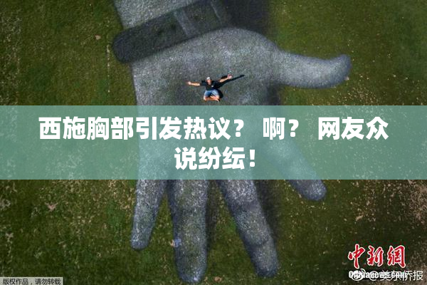 西施胸部引发热议？ 啊？ 网友众说纷纭！