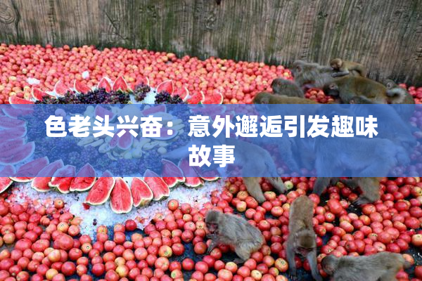 色老头兴奋：意外邂逅引发趣味故事