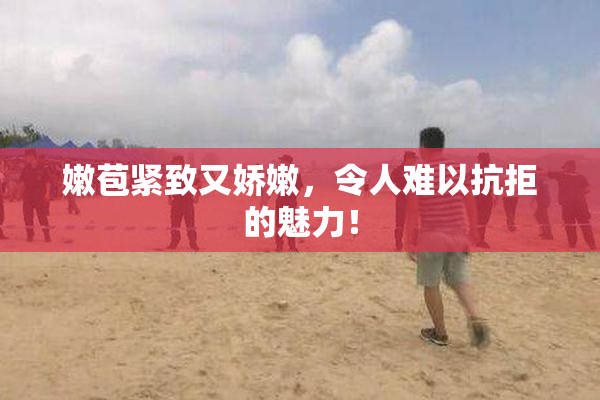 嫩苞紧致又娇嫩，令人难以抗拒的魅力！