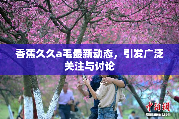 香蕉久久a毛最新动态，引发广泛关注与讨论