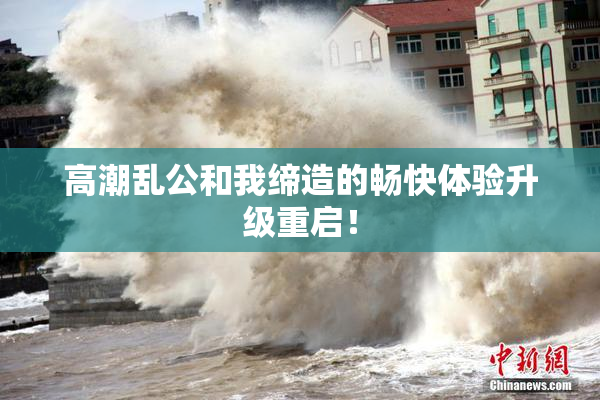 高潮乱公和我缔造的畅快体验升级重启！