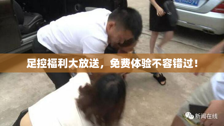 足控福利大放送，免费体验不容错过！