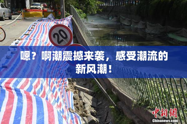 嗯？啊潮震撼来袭，感受潮流的新风潮！