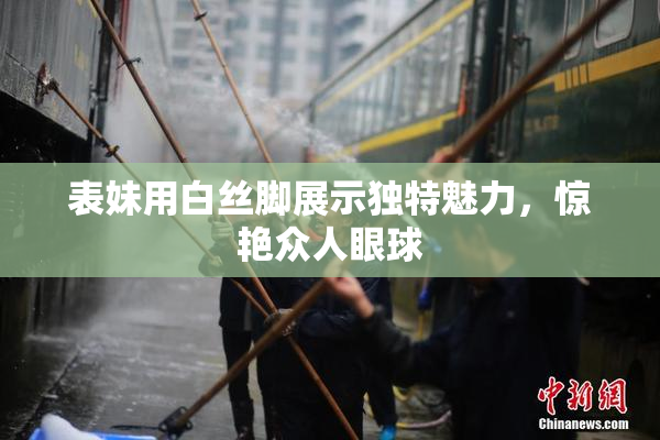 表妹用白丝脚展示独特魅力，惊艳众人眼球
