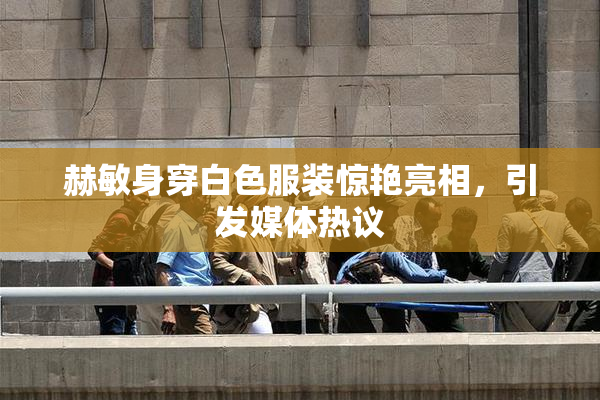 赫敏身穿白色服装惊艳亮相，引发媒体热议