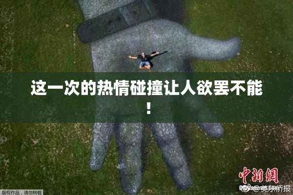 这一次的热情碰撞让人欲罢不能！