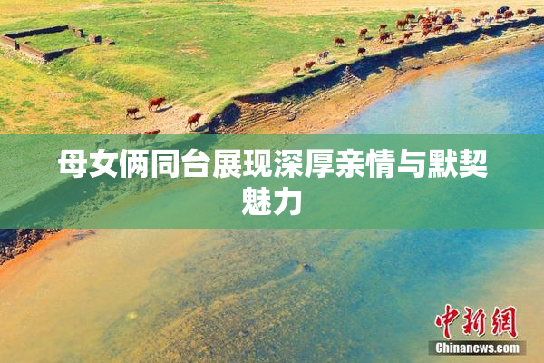 母女俩同台展现深厚亲情与默契魅力