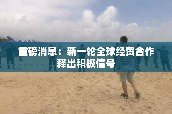 重磅消息：新一轮全球经贸合作释出积极信号