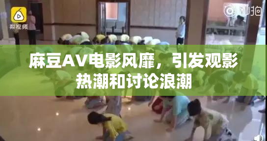 麻豆AV电影风靡，引发观影热潮和讨论浪潮