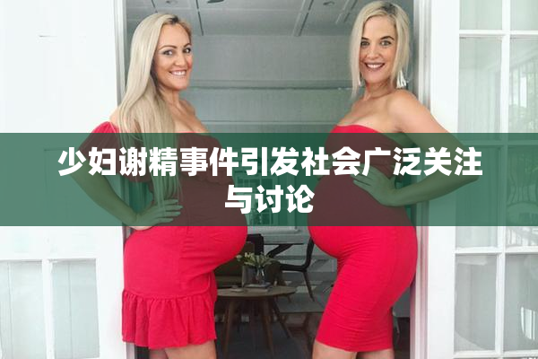 少妇谢精事件引发社会广泛关注与讨论