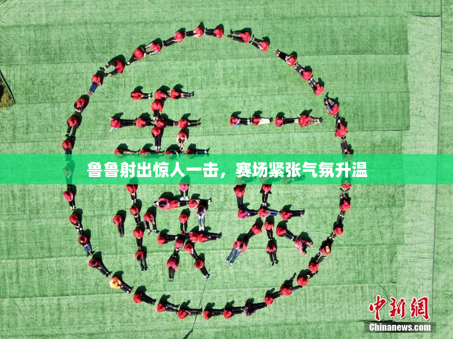 鲁鲁射出惊人一击，赛场紧张气氛升温