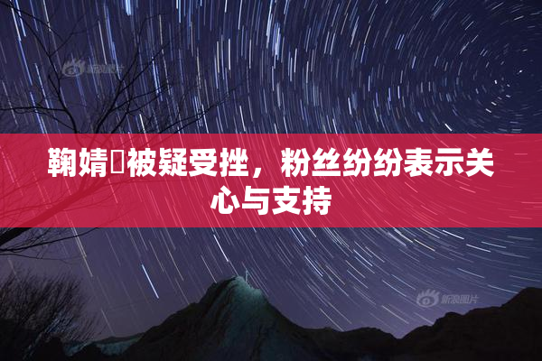 鞠婧祎被疑受挫，粉丝纷纷表示关心与支持