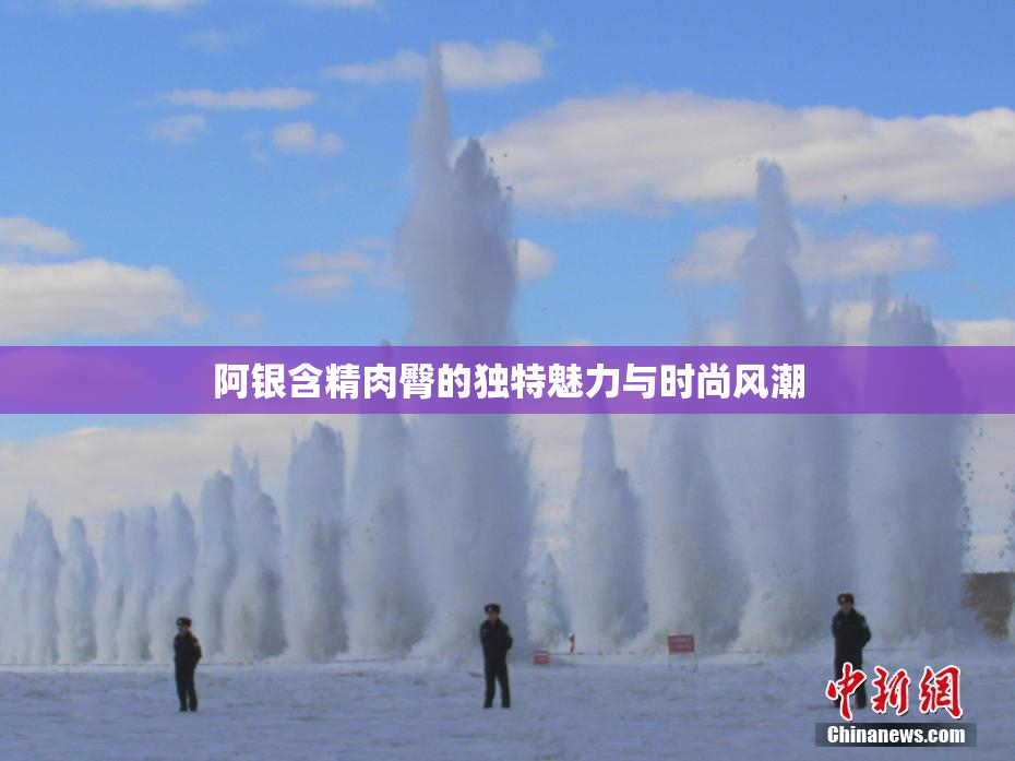 阿银含精肉臀的独特魅力与时尚风潮