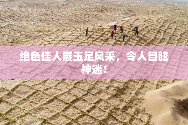绝色佳人展玉足风采，令人目眩神迷！