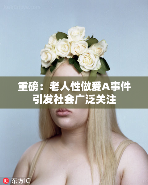 重磅：老人性做爰A事件引发社会广泛关注