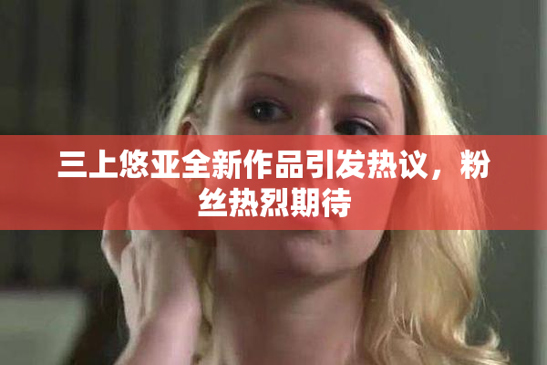 三上悠亚全新作品引发热议，粉丝热烈期待